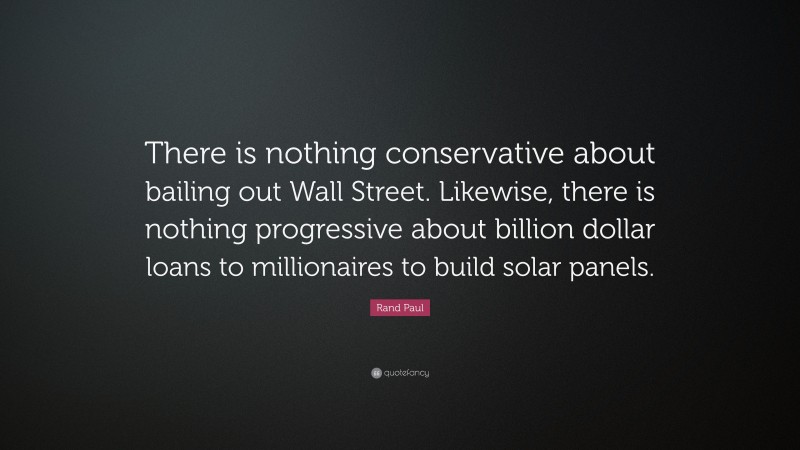 Rand Paul Quote: “There is nothing conservative about bailing out Wall Street. Likewise, there is nothing progressive about billion dollar loans to millionaires to build solar panels.”