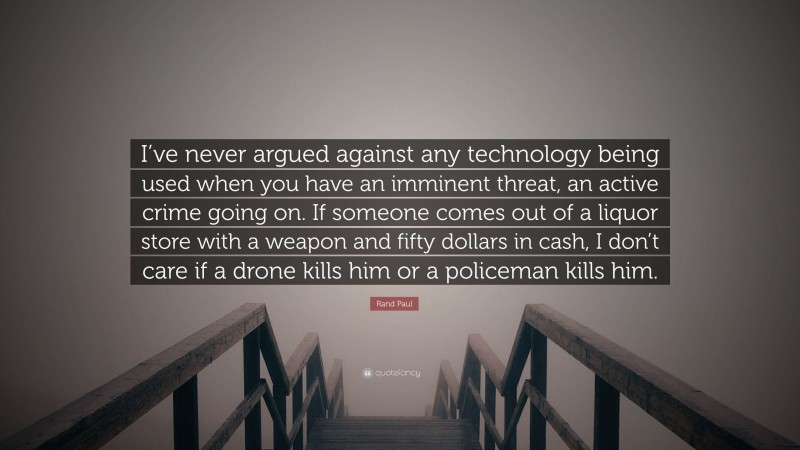 Rand Paul Quote: “I’ve never argued against any technology being used when you have an imminent threat, an active crime going on. If someone comes out of a liquor store with a weapon and fifty dollars in cash, I don’t care if a drone kills him or a policeman kills him.”