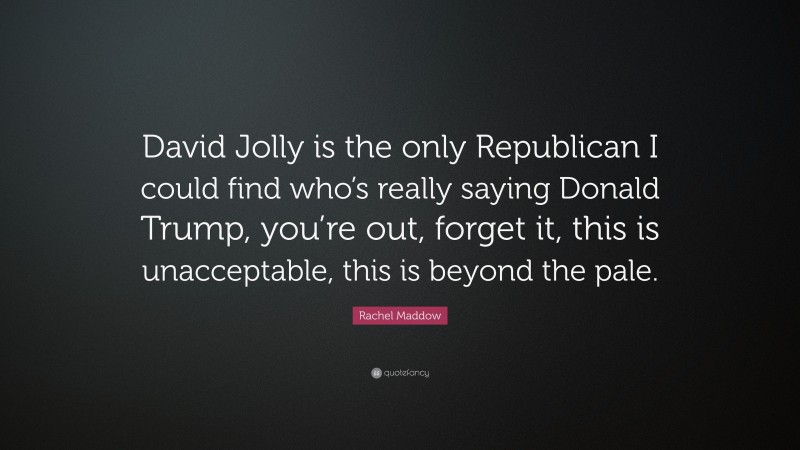 Rachel Maddow Quote: “David Jolly is the only Republican I could find who’s really saying Donald Trump, you’re out, forget it, this is unacceptable, this is beyond the pale.”