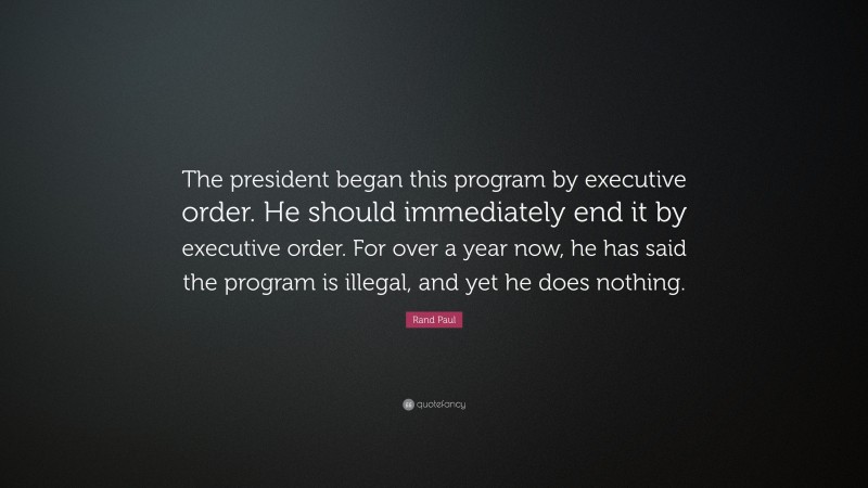 Rand Paul Quote: “The president began this program by executive order. He should immediately end it by executive order. For over a year now, he has said the program is illegal, and yet he does nothing.”