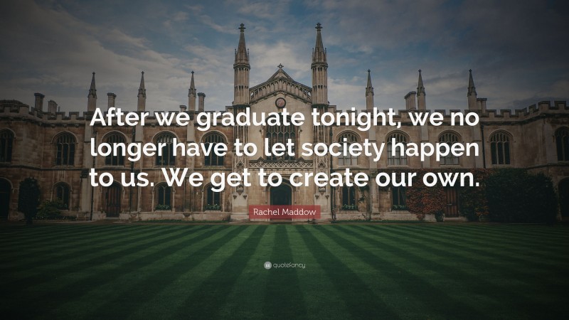 Rachel Maddow Quote: “After we graduate tonight, we no longer have to let society happen to us. We get to create our own.”