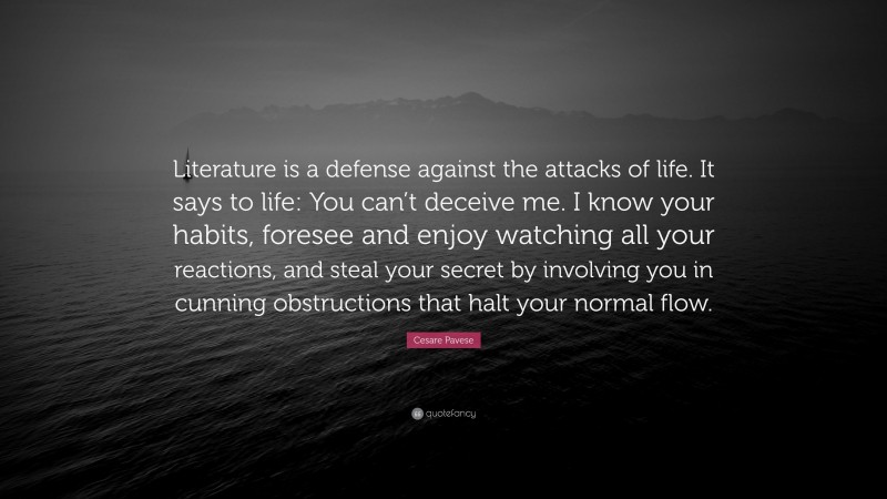 Cesare Pavese Quote: “Literature is a defense against the attacks of life. It says to life: You can’t deceive me. I know your habits, foresee and enjoy watching all your reactions, and steal your secret by involving you in cunning obstructions that halt your normal flow.”