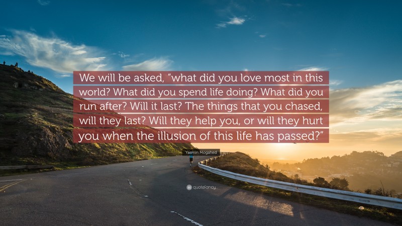 Yasmin Mogahed Quote: “We will be asked, “what did you love most in this world? What did you spend life doing? What did you run after? Will it last? The things that you chased, will they last? Will they help you, or will they hurt you when the illusion of this life has passed?””