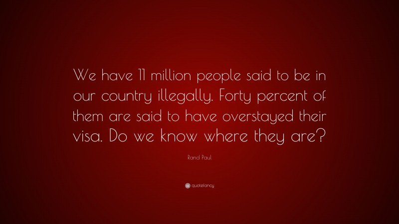 Rand Paul Quote: “We have 11 million people said to be in our country illegally. Forty percent of them are said to have overstayed their visa. Do we know where they are?”