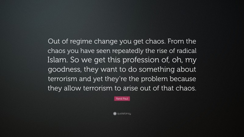 Rand Paul Quote: “Out of regime change you get chaos. From the chaos you have seen repeatedly the rise of radical Islam. So we get this profession of, oh, my goodness, they want to do something about terrorism and yet they’re the problem because they allow terrorism to arise out of that chaos.”