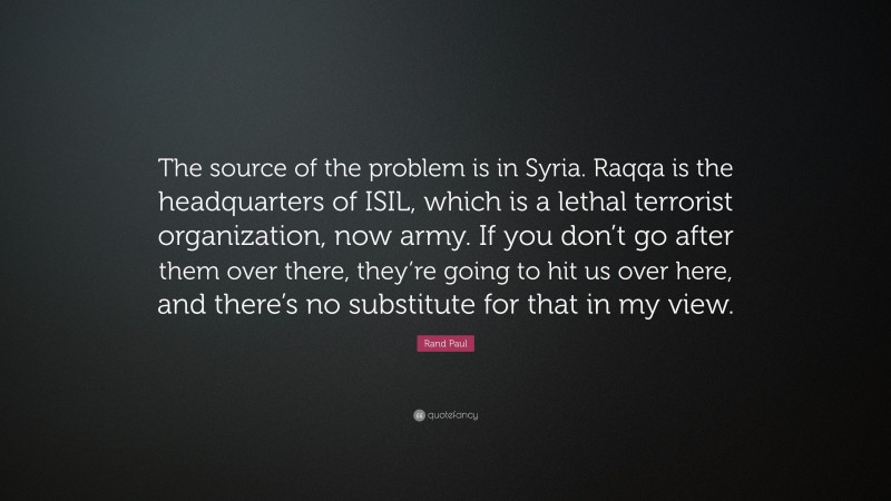 Rand Paul Quote: “The source of the problem is in Syria. Raqqa is the headquarters of ISIL, which is a lethal terrorist organization, now army. If you don’t go after them over there, they’re going to hit us over here, and there’s no substitute for that in my view.”