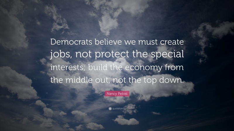 Nancy Pelosi Quote: “Democrats believe we must create jobs, not protect the special interests; build the economy from the middle out, not the top down.”