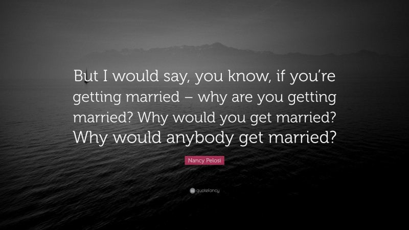 Nancy Pelosi Quote: “But I would say, you know, if you’re getting married – why are you getting married? Why would you get married? Why would anybody get married?”