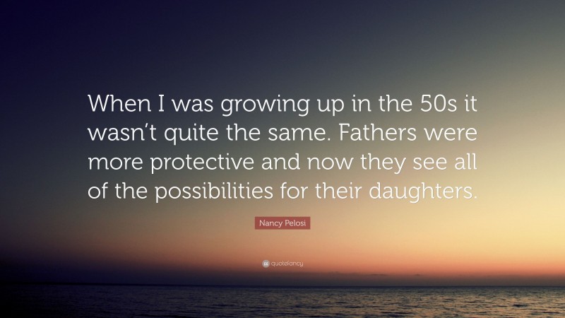 Nancy Pelosi Quote: “When I was growing up in the 50s it wasn’t quite the same. Fathers were more protective and now they see all of the possibilities for their daughters.”