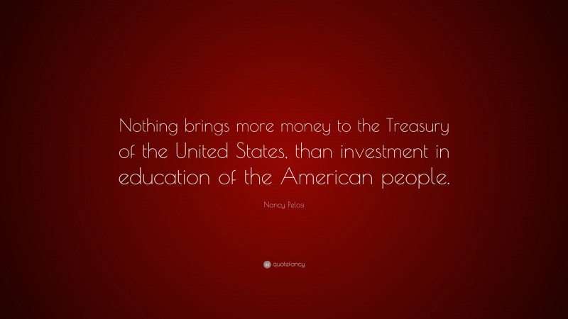 Nancy Pelosi Quote: “Nothing brings more money to the Treasury of the United States, than investment in education of the American people.”