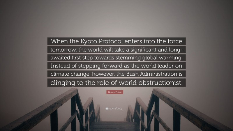Nancy Pelosi Quote: “When the Kyoto Protocol enters into the force tomorrow, the world will take a significant and long-awaited first step towards stemming global warming. Instead of stepping forward as the world leader on climate change, however, the Bush Administration is clinging to the role of world obstructionist.”
