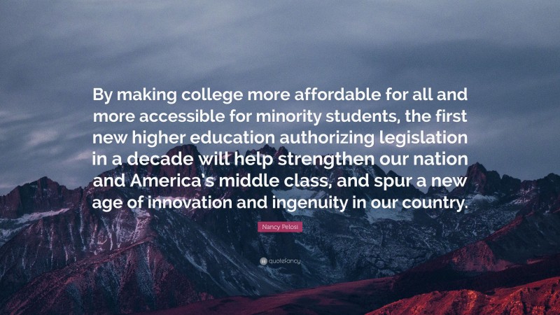 Nancy Pelosi Quote: “By making college more affordable for all and more accessible for minority students, the first new higher education authorizing legislation in a decade will help strengthen our nation and America’s middle class, and spur a new age of innovation and ingenuity in our country.”