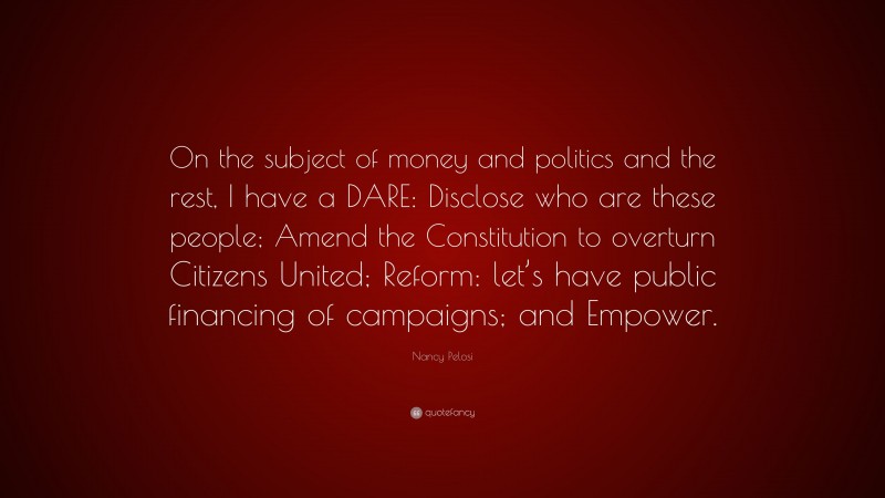Nancy Pelosi Quote: “On the subject of money and politics and the rest, I have a DARE: Disclose who are these people; Amend the Constitution to overturn Citizens United; Reform: let’s have public financing of campaigns; and Empower.”