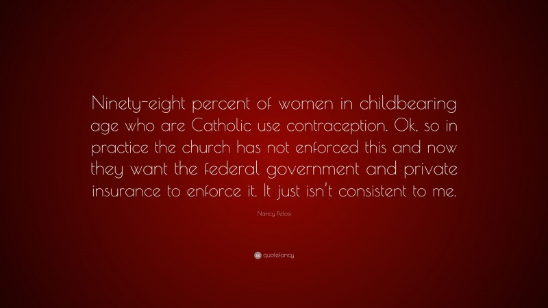 Nancy Pelosi Quote: “Ninety-eight percent of women in childbearing age who are Catholic use contraception. Ok, so in practice the church has not enforced this and now they want the federal government and private insurance to enforce it. It just isn’t consistent to me.”