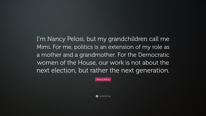 Nancy Pelosi Quote: “I’m Nancy Pelosi, but my grandchildren call me Mimi. For me, politics is an extension of my role as a mother and a grandmother. For the Democratic women of the House, our work is not about the next election, but rather the next generation.”