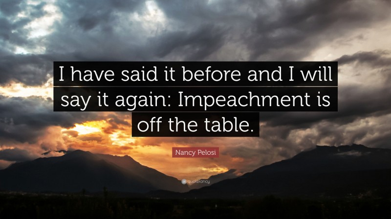 Nancy Pelosi Quote: “I have said it before and I will say it again: Impeachment is off the table.”