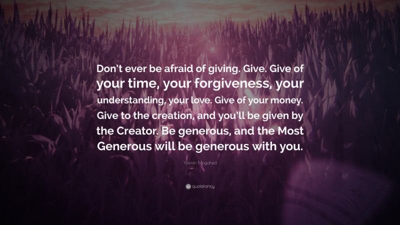 Yasmin Mogahed Quote: “Don’t ever be afraid of giving. Give. Give of your time, your forgiveness, your understanding, your love. Give of your money. Give to the creation, and you’ll be given by the Creator. Be generous, and the Most Generous will be generous with you.”