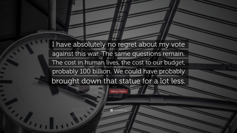 Nancy Pelosi Quote: “I have absolutely no regret about my vote against this war. The same questions remain. The cost in human lives, the cost to our budget, probably 100 billion. We could have probably brought down that statue for a lot less.”