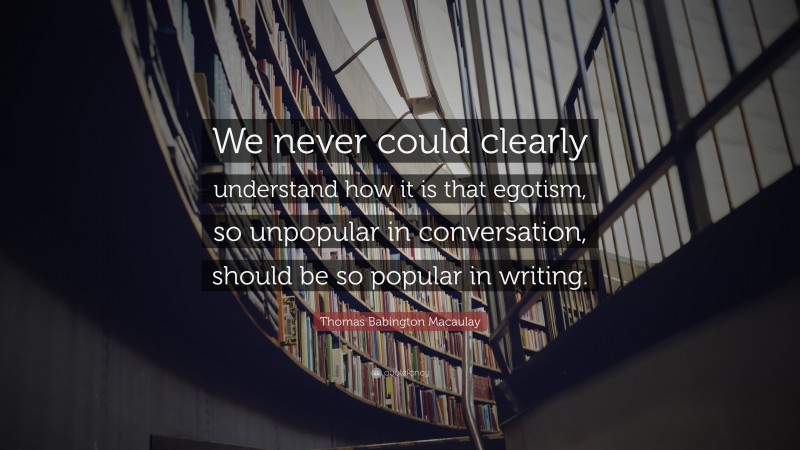 Thomas Babington Macaulay Quote: “We never could clearly understand how it is that egotism, so unpopular in conversation, should be so popular in writing.”