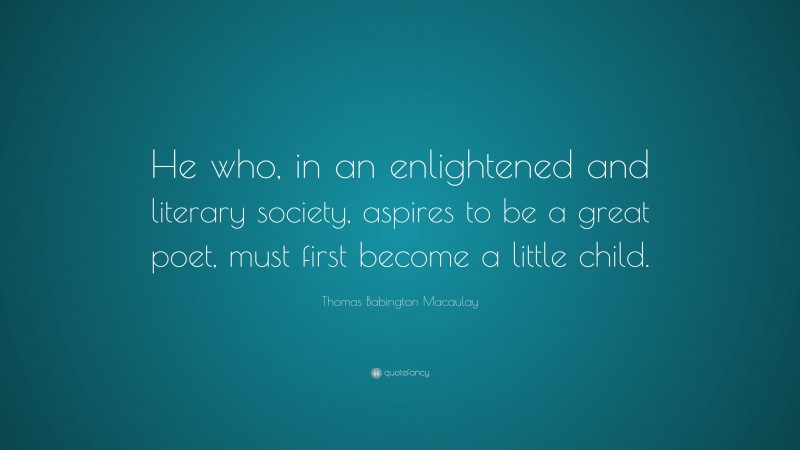 Thomas Babington Macaulay Quote: “He who, in an enlightened and literary society, aspires to be a great poet, must first become a little child.”