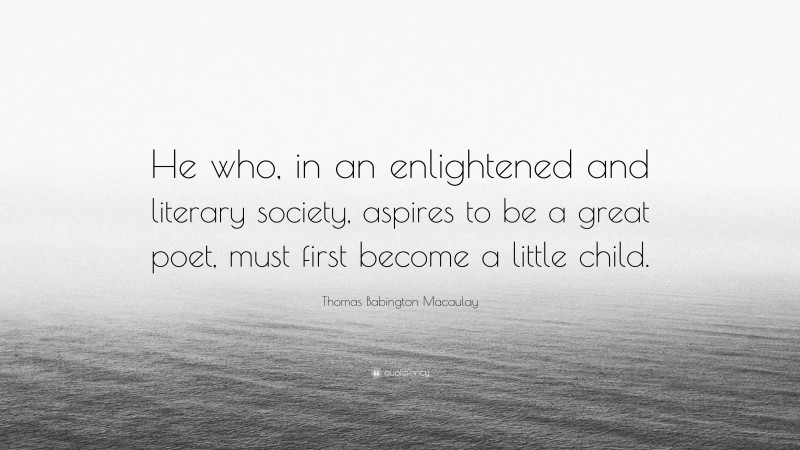 Thomas Babington Macaulay Quote: “He who, in an enlightened and literary society, aspires to be a great poet, must first become a little child.”