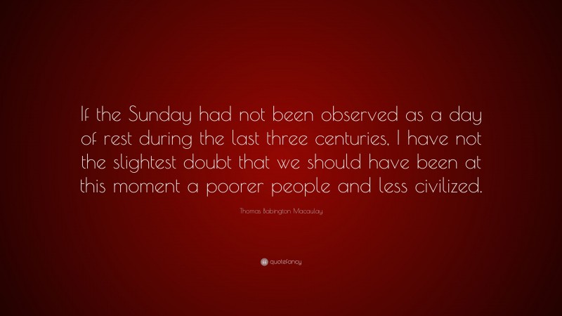 Thomas Babington Macaulay Quote: “If the Sunday had not been observed as a day of rest during the last three centuries, I have not the slightest doubt that we should have been at this moment a poorer people and less civilized.”