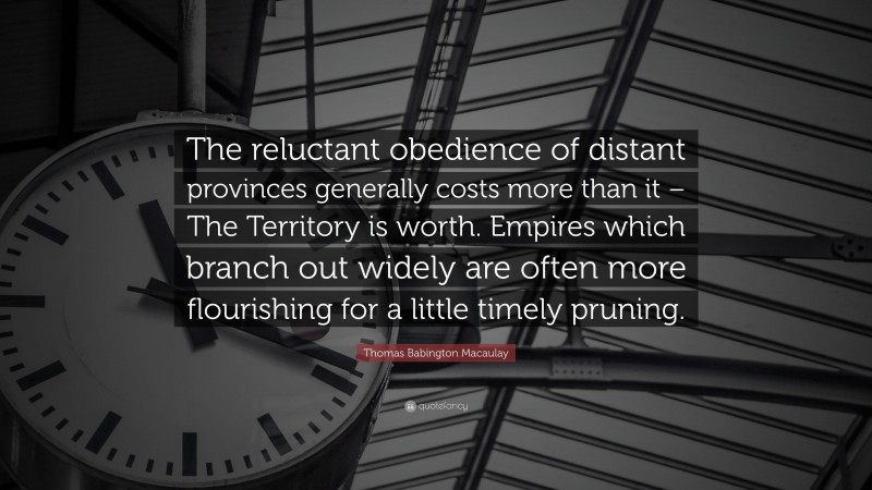 Thomas Babington Macaulay Quote: “The reluctant obedience of distant provinces generally costs more than it – The Territory is worth. Empires which branch out widely are often more flourishing for a little timely pruning.”