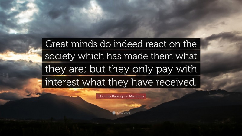 Thomas Babington Macaulay Quote: “Great minds do indeed react on the society which has made them what they are; but they only pay with interest what they have received.”