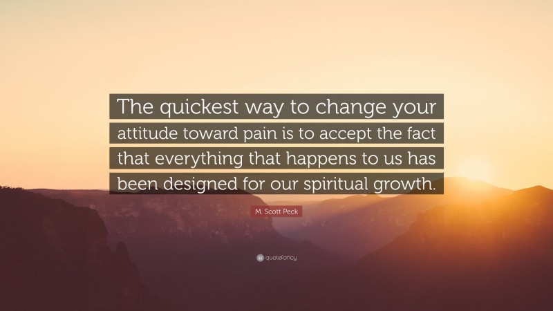 M. Scott Peck Quote: “The quickest way to change your attitude toward pain is to accept the fact that everything that happens to us has been designed for our spiritual growth.”