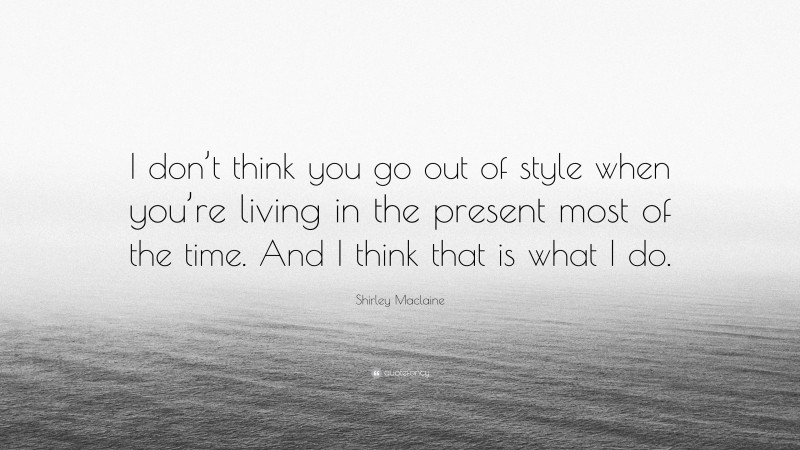 Shirley Maclaine Quote: “I don’t think you go out of style when you’re living in the present most of the time. And I think that is what I do.”