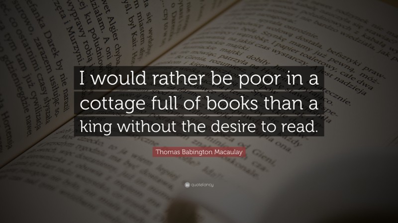 Thomas Babington Macaulay Quote: “I would rather be poor in a cottage full of books than a king without the desire to read.”