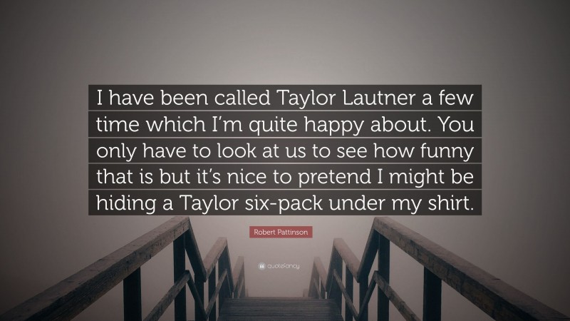 Robert Pattinson Quote: “I have been called Taylor Lautner a few time which I’m quite happy about. You only have to look at us to see how funny that is but it’s nice to pretend I might be hiding a Taylor six-pack under my shirt.”