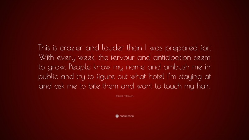 Robert Pattinson Quote: “This is crazier and louder than I was prepared for. With every week, the fervour and anticipation seem to grow. People know my name and ambush me in public and try to figure out what hotel I’m staying at and ask me to bite them and want to touch my hair.”