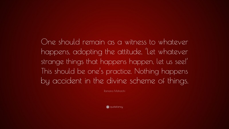 Ramana Maharshi Quote: “One should remain as a witness to whatever happens, adopting the attitude, ‘Let whatever strange things that happens happen, let us see!’ This should be one’s practice. Nothing happens by accident in the divine scheme of things.”