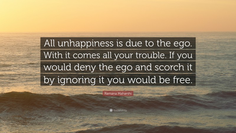 Ramana Maharshi Quote: “All unhappiness is due to the ego. With it comes all your trouble. If you would deny the ego and scorch it by ignoring it you would be free.”