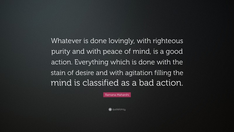 Ramana Maharshi Quote: “Whatever is done lovingly, with righteous purity and with peace of mind, is a good action. Everything which is done with the stain of desire and with agitation filling the mind is classified as a bad action.”