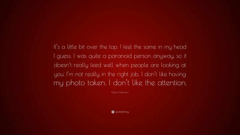 Robert Pattinson Quote: “It’s a little bit over the top. I feel the same in my head I guess. I was quite a paranoid person anyway, so it doesn’t really feed well when people are looking at you. I’m not really in the right job. I don’t like having my photo taken. I don’t like the attention.”