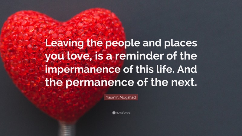 Yasmin Mogahed Quote: “Leaving the people and places you love, is a reminder of the impermanence of this life. And the permanence of the next.”