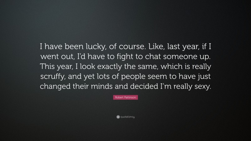 Robert Pattinson Quote: “I have been lucky, of course. Like, last year, if I went out, I’d have to fight to chat someone up. This year, I look exactly the same, which is really scruffy, and yet lots of people seem to have just changed their minds and decided I’m really sexy.”