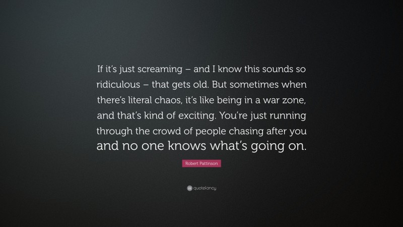 Robert Pattinson Quote: “If it’s just screaming – and I know this sounds so ridiculous – that gets old. But sometimes when there’s literal chaos, it’s like being in a war zone, and that’s kind of exciting. You’re just running through the crowd of people chasing after you and no one knows what’s going on.”