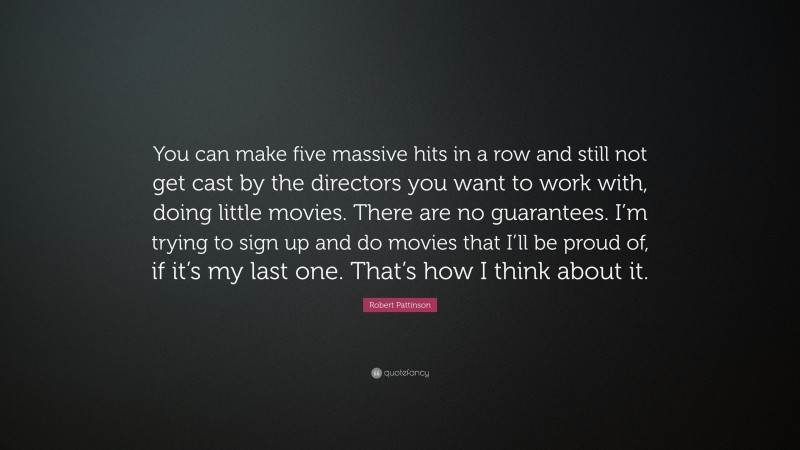 Robert Pattinson Quote: “You can make five massive hits in a row and still not get cast by the directors you want to work with, doing little movies. There are no guarantees. I’m trying to sign up and do movies that I’ll be proud of, if it’s my last one. That’s how I think about it.”