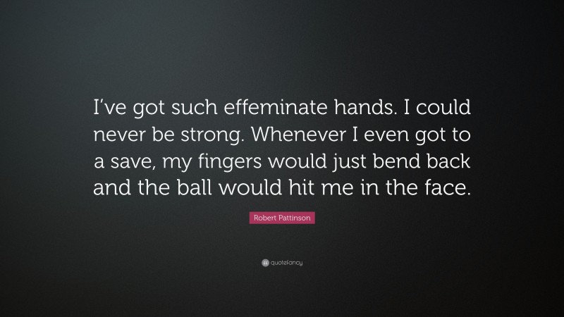 Robert Pattinson Quote: “I’ve got such effeminate hands. I could never be strong. Whenever I even got to a save, my fingers would just bend back and the ball would hit me in the face.”