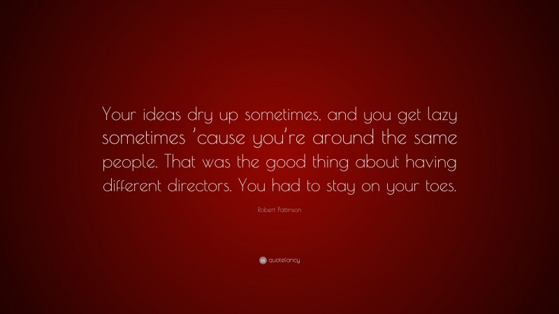 Robert Pattinson Quote: “Your ideas dry up sometimes, and you get lazy sometimes ’cause you’re around the same people. That was the good thing about having different directors. You had to stay on your toes.”