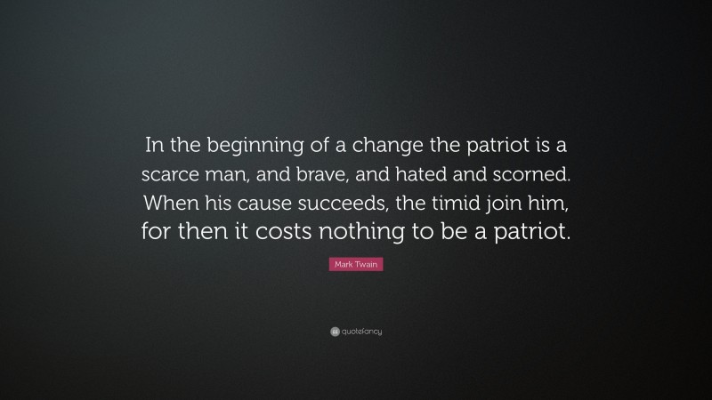 Mark Twain Quote: “In the beginning of a change the patriot is a scarce man, and brave, and hated and scorned. When his cause succeeds, the timid join him, for then it costs nothing to be a patriot.”