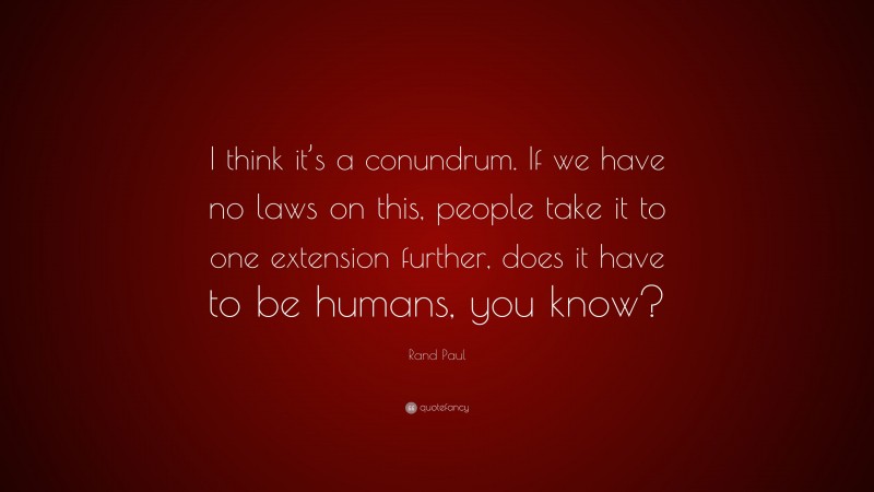 Rand Paul Quote: “I think it’s a conundrum. If we have no laws on this, people take it to one extension further, does it have to be humans, you know?”