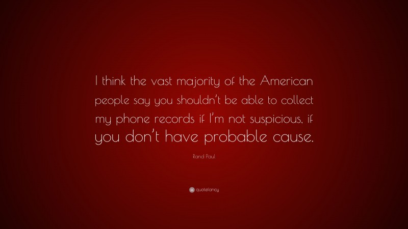 Rand Paul Quote: “I think the vast majority of the American people say you shouldn’t be able to collect my phone records if I’m not suspicious, if you don’t have probable cause.”