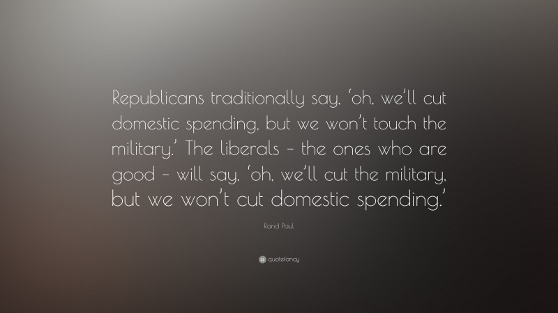 Rand Paul Quote: “Republicans traditionally say, ‘oh, we’ll cut domestic spending, but we won’t touch the military.’ The liberals – the ones who are good – will say, ‘oh, we’ll cut the military, but we won’t cut domestic spending.’”