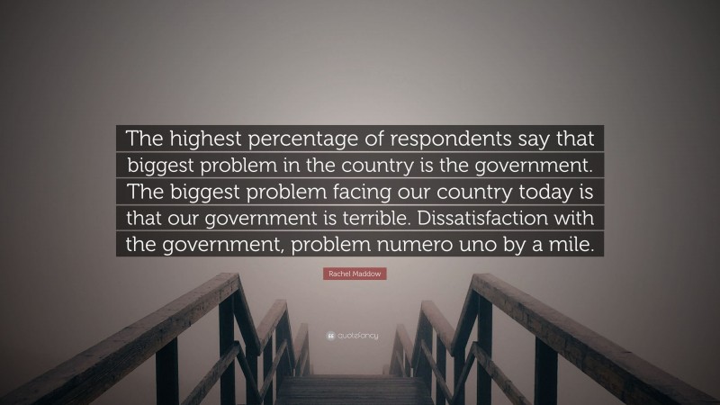 Rachel Maddow Quote: “The highest percentage of respondents say that biggest problem in the country is the government. The biggest problem facing our country today is that our government is terrible. Dissatisfaction with the government, problem numero uno by a mile.”