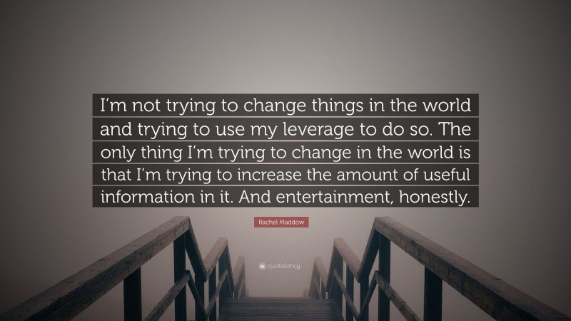Rachel Maddow Quote: “I’m not trying to change things in the world and trying to use my leverage to do so. The only thing I’m trying to change in the world is that I’m trying to increase the amount of useful information in it. And entertainment, honestly.”