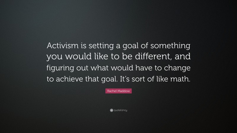 Rachel Maddow Quote: “Activism is setting a goal of something you would like to be different, and figuring out what would have to change to achieve that goal. It’s sort of like math.”